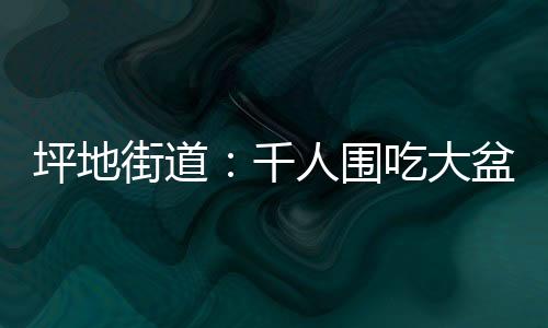 坪地街道:千人围吃大盆菜 烟火气里叙乡情